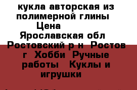 кукла авторская из полимерной глины › Цена ­ 6 000 - Ярославская обл., Ростовский р-н, Ростов г. Хобби. Ручные работы » Куклы и игрушки   